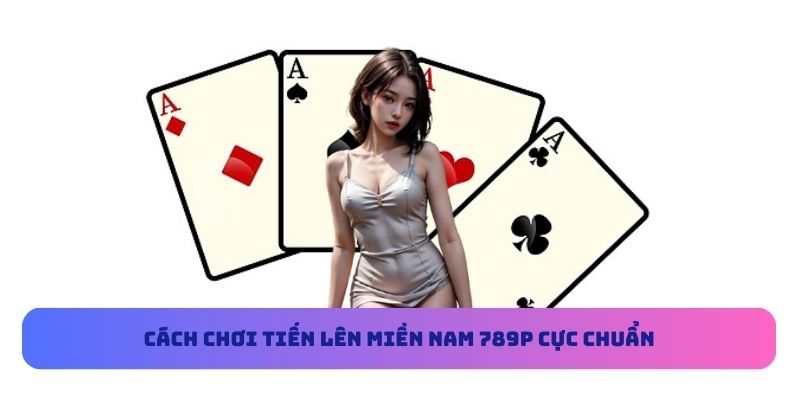 Cách chơi Tiến Lên Miền Nam 789P cực chuẩn